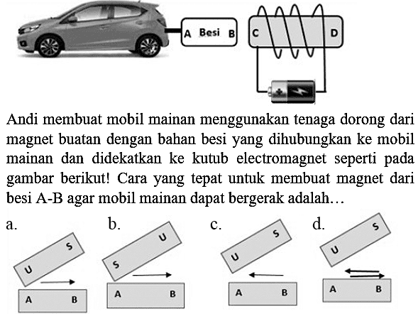 A Besi B C D Andi membuat mobil mainan menggunakan tenaga dorong dari magnet buatan dengan bahan besi yang dihubungkan ke mobil mainan dan didekatkan ke kutub electromagnet seperti pada gambar berikut! Cara yang tepat untuk membuat magnet dari besi A-B agar mobil mainan dapat bergerak adalah...