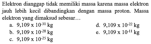 Elektron dianggap tidak memiliki massa karena massa elektron jauh lebih kecil dibandingkan dengan massa proton. Massa elektron yang dimaksud sebesar...
a.  9,109 x 10^(-31) kg 
d.  9,109 x 10^(-22) kg 
b.  9,109 x 10^(-28) kg 
e.  9,109 x 10^(-11) kg 
c.  9,109 x 10^(-25) kg 