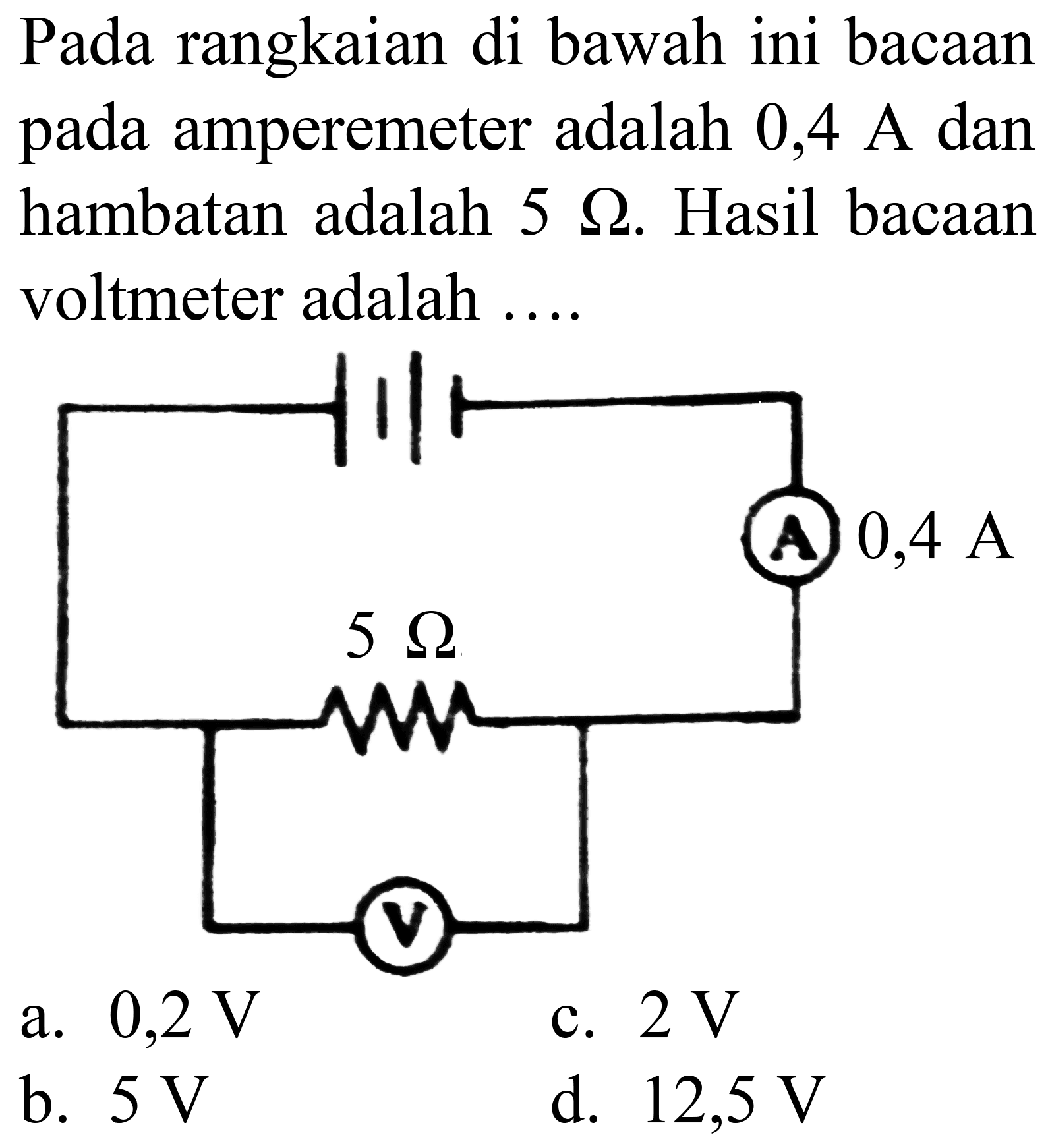 Pada rangkaian di bawah ini bacaan pada amperemeter adalah  0,4 ~A  dan hambatan adalah  5 Omega . Hasil bacaan voltmeter adalah ....
a.  0,2 ~V 
c.  2 ~V 
b.  5 ~V 
d.  12,5 ~V 