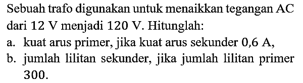 Sebuah trafo digunakan untuk menaikkan tegangan AC dari 12 V menjadi 120 V. Hitunglah:
a. kuat arus primer, jika kuat arus sekunder 0,6 A,
b. jumlah lilitan sekunder, jika jumlah lilitan primer 300.