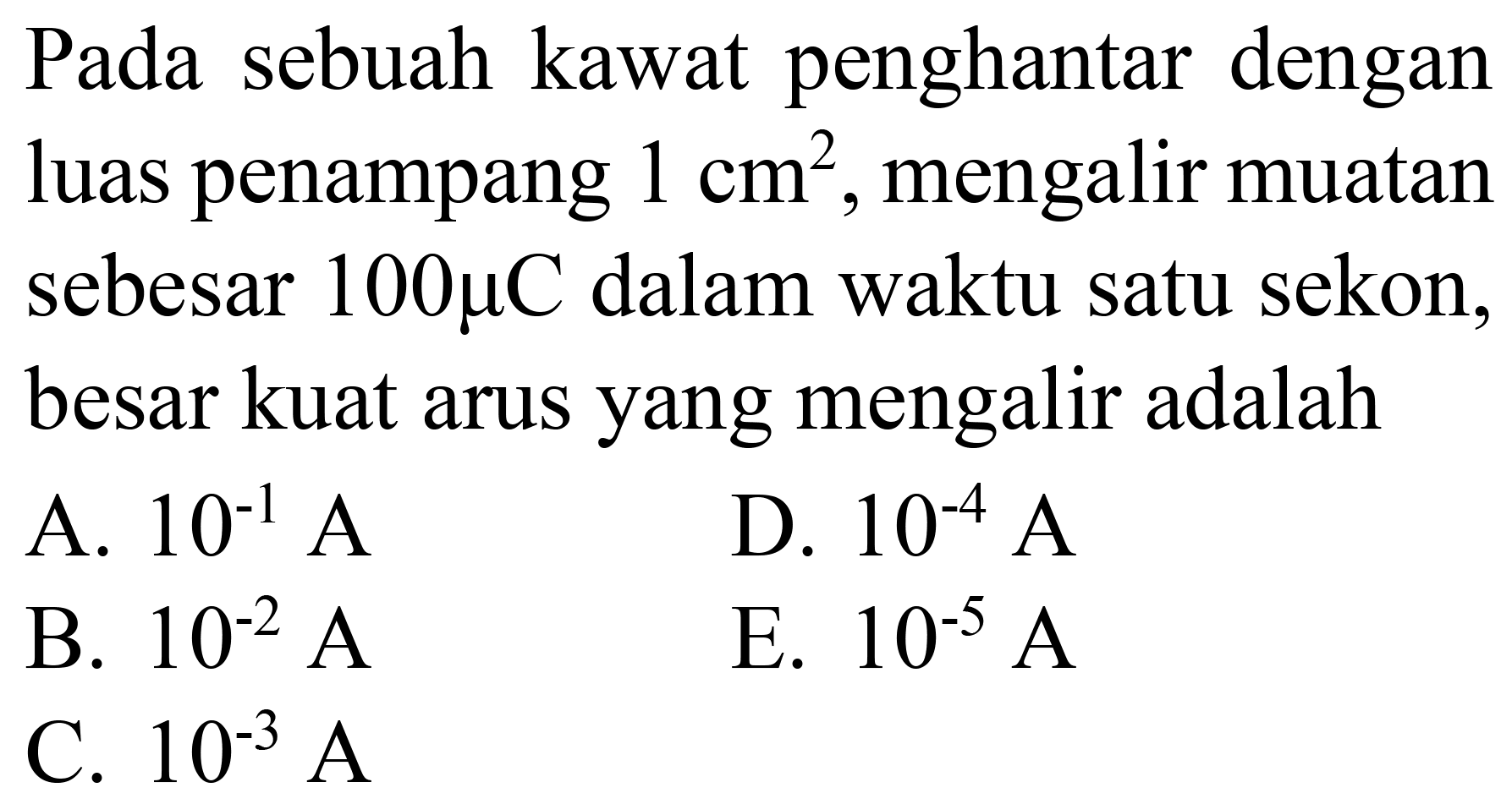 Pada sebuah kawat penghantar dengan luas penampang  1 cm^(2) , mengalir muatan sebesar  100 mu C  dalam waktu satu sekon, besar kuat arus yang mengalir adalah
A.  10^(-1) ~A 
D.  10^(-4) ~A 
B.  10^(-2) ~A 
E.  10^(-5) ~A 
C.  10^(-3) ~A 