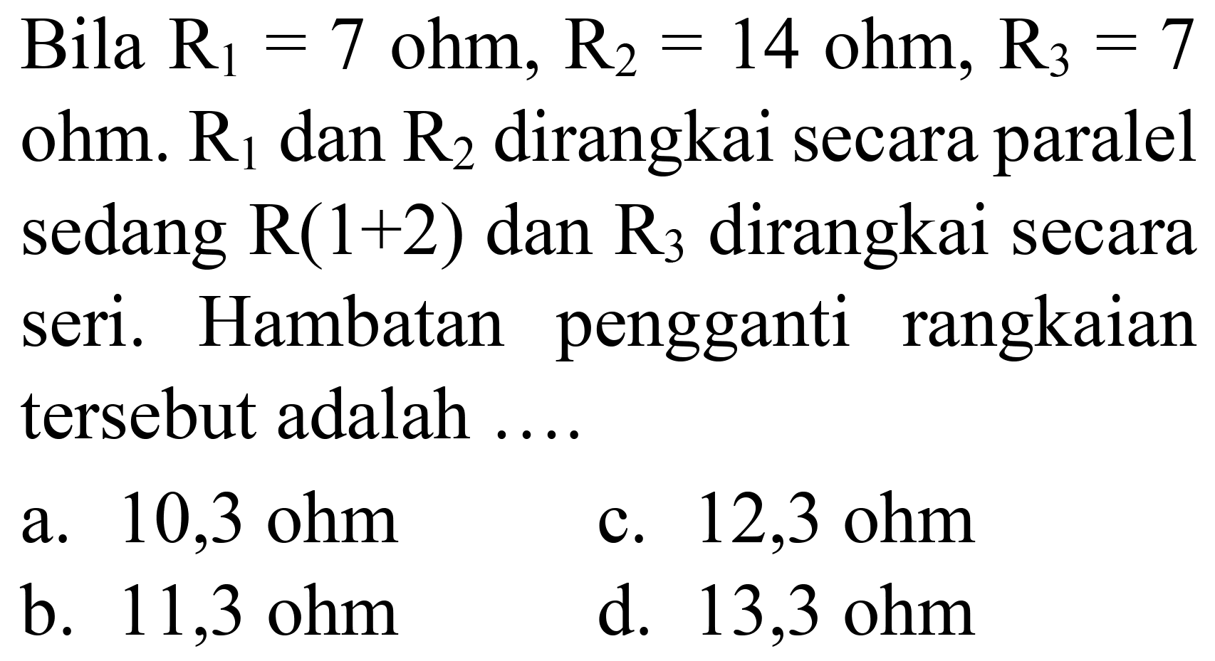 Bila  R_(1)=7  ohm,  R_(2)=14  ohm,  R_(3)=7  ohm.  R_(1)  dan  R_(2)  dirangkai secara paralel sedang  R(1+2)  dan  R_(3)  dirangkai secara seri. Hambatan pengganti rangkaian tersebut adalah ....
a.  10,3 ohm 
c.  12,3 ohm 
b.  11,3 ohm 
d.  13,3 ohm 