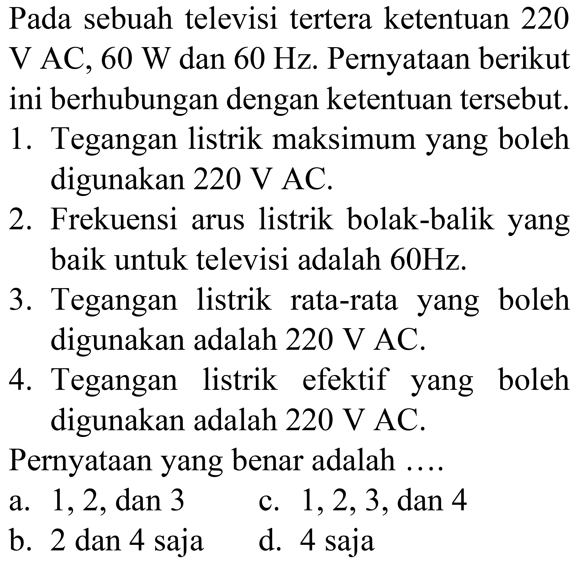 Pada sebuah televisi tertera ketentuan 220  V AC, 60 ~W  dan  60 Hz . Pernyataan berikut ini berhubungan dengan ketentuan tersebut.
1. Tegangan listrik maksimum yang boleh digunakan  220 ~V  AC.
2. Frekuensi arus listrik bolak-balik yang baik untuk televisi adalah  60 Hz .
3. Tegangan listrik rata-rata yang boleh digunakan adalah  220 ~V  AC.
4. Tegangan listrik efektif yang boleh digunakan adalah  220 ~V  AC.
Pernyataan yang benar adalah ...
a.  1,2, dan 3 
c.  1,2,3 , dan 4
b. 2 dan 4 saja
d. 4 saja