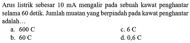 Arus listrik sebesar  10 ~mA  mengalir pada sebuah kawat penghantar selama 60 detik. Jumlah muatan yang berpindah pada kawat penghantar adalah...
a.  600 C 
c.  6 C 
b.  60 C 
d.  0,6 C 