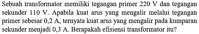 Sebuah transformator memiliki tegangan primer  220 ~V  dan tegangan sekunder  110 ~V . Apabila kuat arus yang mengalir melalui tegangan primer sebesar  0,2 ~A , ternyata kuat arus yang mengalir pada kumparan sekunder menjadi  0,3 ~A . Berapakah efisiensi transformator itu?