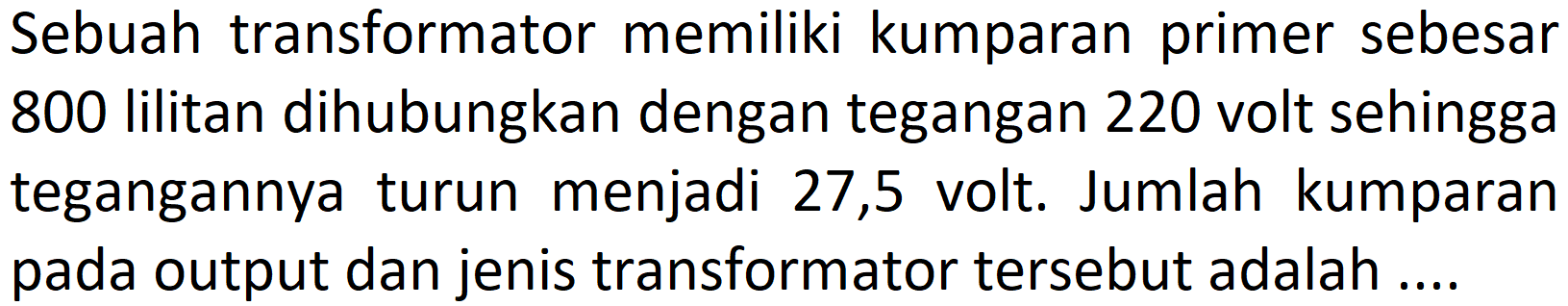 Sebuah transformator memiliki kumparan primer sebesar 800 lilitan dihubungkan dengan tegangan 220 volt sehingga tegangannya turun menjadi 27,5 volt. Jumlah kumparan pada output dan jenis transformator tersebut adalah ....