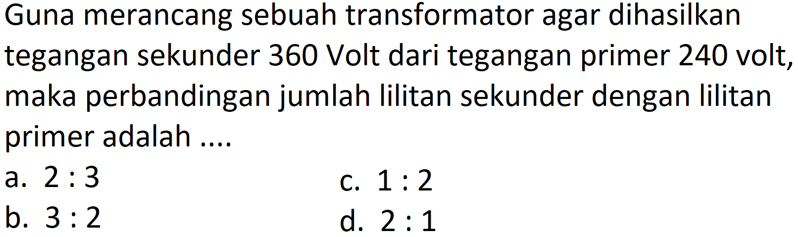 Guna merancang sebuah transformator agar dihasilkan tegangan sekunder 360 Volt dari tegangan primer 240 volt, maka perbandingan jumlah lilitan sekunder dengan lilitan primer adalah ....
a.  2: 3 
c.  1: 2 
b.  3: 2 
d.  2: 1 