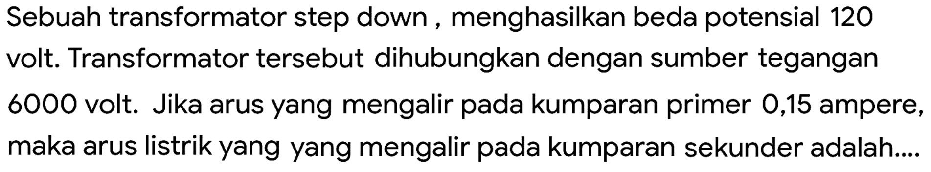 Sebuah transformator step down, menghasilkan beda potensial 120 volt. Transformator tersebut dihubungkan dengan sumber tegangan 6000 volt. Jika arus yang mengalir pada kumparan primer 0,15 ampere, maka arus listrik yang yang mengalir pada kumparan sekunder adalah....