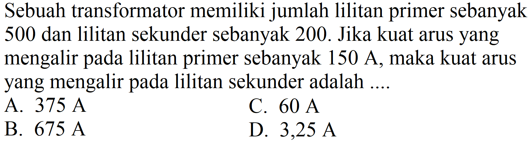 Sebuah transformator memiliki jumlah lilitan primer sebanyak 500 dan lilitan sekunder sebanyak 200 . Jika kuat arus yang mengalir pada lilitan primer sebanyak  150 ~A , maka kuat arus yang mengalir pada lilitan sekunder adalah ....
A.  375 ~A 
C.  60 ~A 
B.  675 ~A 
D.  3,25 ~A 