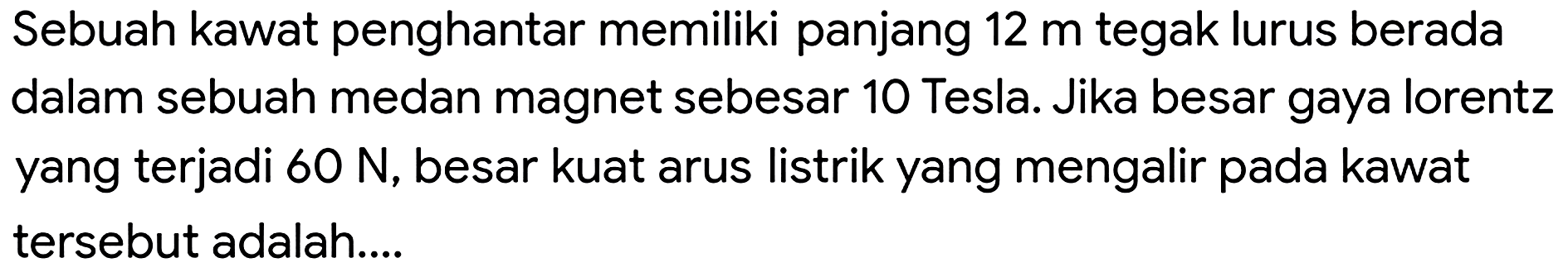 Sebuah kawat penghantar memiliki panjang  12 m  tegak lurus berada dalam sebuah medan magnet sebesar 10 Tesla. Jika besar gaya lorentz yang terjadi  60 ~N , besar kuat arus listrik yang mengalir pada kawat tersebut adalah...