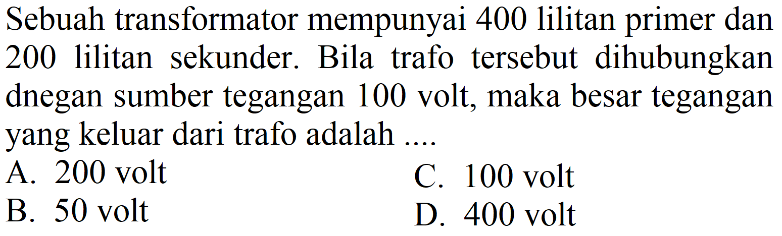 Sebuah transformator mempunyai 400 lilitan primer dan 200 lilitan sekunder. Bila trafo tersebut dihubungkan dnegan sumber tegangan 100 volt, maka besar tegangan yang keluar dari trafo adalah ....
A. 200 volt
C. 100 volt
B. 50 volt
D. 400 volt