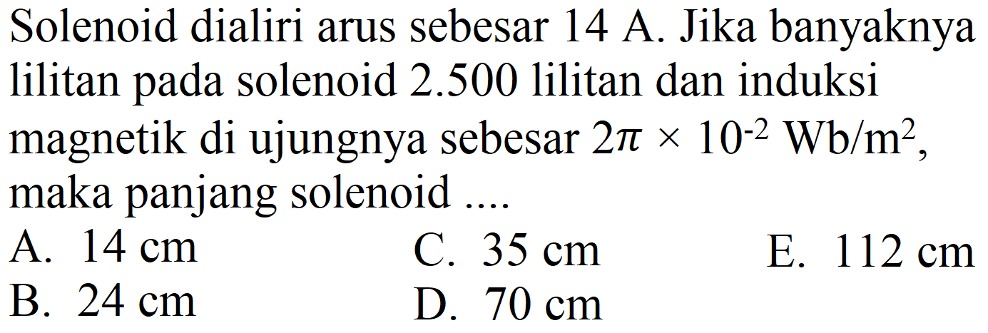 Solenoid dialiri arus sebesar  14 ~A . Jika banyaknya lilitan pada solenoid  2.500  lilitan dan induksi magnetik di ujungnya sebesar  2 pi x 10^(-2) ~Wb / m^(2) , maka panjang solenoid ....
A.  14 cm 
C.  35 cm 
E.  112 cm 
B.  24 cm 
D.  70 cm 