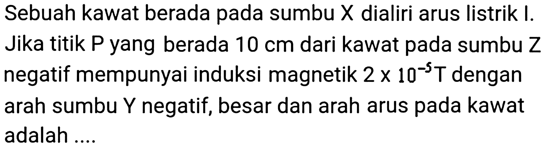 Sebuah kawat berada pada sumbu  X  dialiri arus listrik  I . Jika titik P yang berada  10 cm  dari kawat pada sumbu Z negatif mempunyai induksi magnetik  2 x 10^(-5) ~T  dengan arah sumbu  Y  negatif, besar dan arah arus pada kawat adalah ....