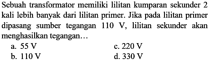 Sebuah transformator memiliki lilitan kumparan sekunder 2 kali lebih banyak dari lilitan primer. Jika pada lilitan primer dipasang sumber tegangan  110 ~V , lilitan sekunder akan menghasilkan tegangan...
a.  55 ~V 
c.  220 ~V 
b.  110 ~V 
d.  330 ~V 