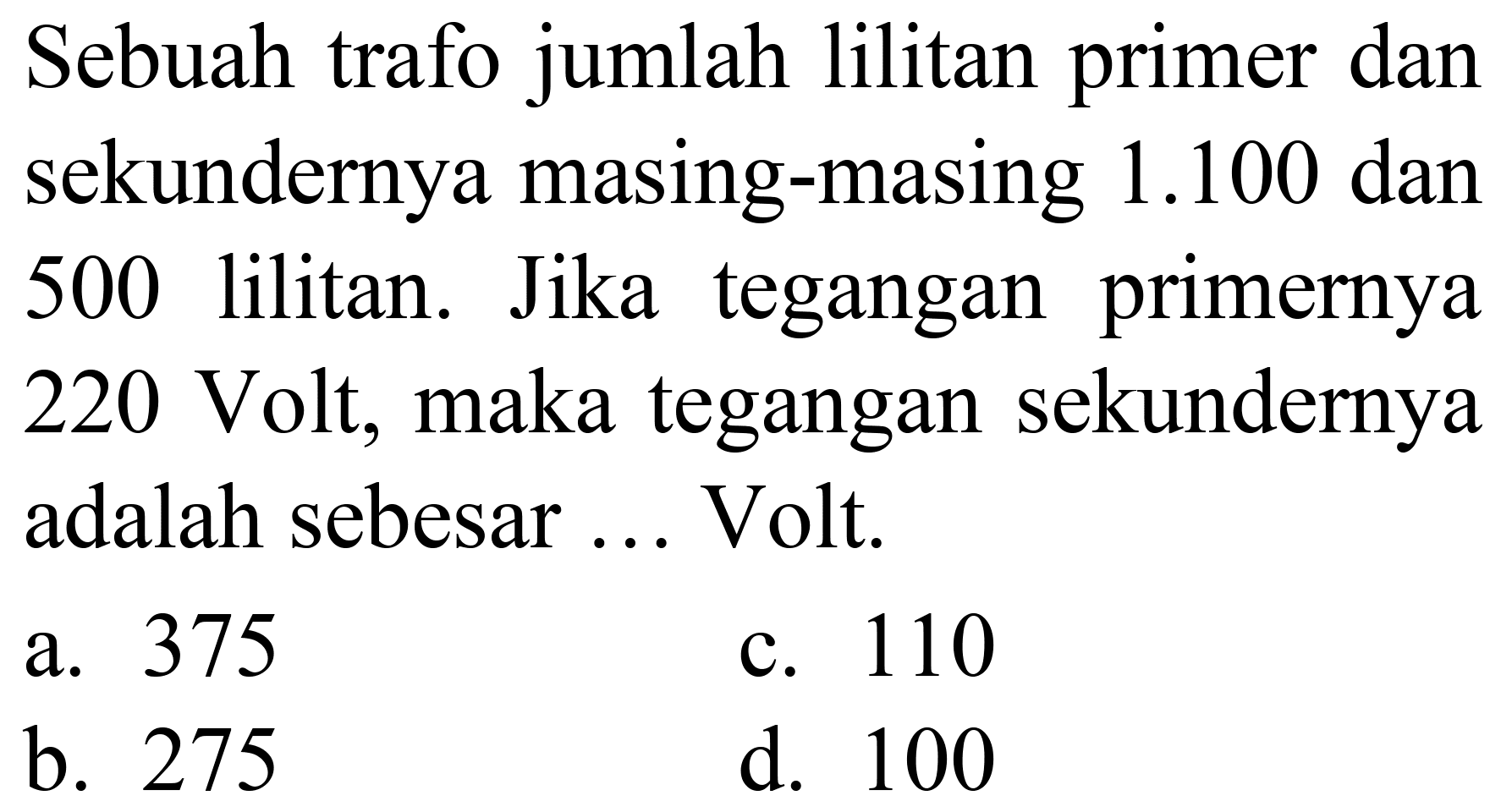 Sebuah trafo jumlah lilitan primer dan sekundernya masing-masing  1.100  dan 500 lilitan. Jika tegangan primernya 220 Volt, maka tegangan sekundernya adalah sebesar ... Volt.
a. 375
c. 110
b. 275
d. 100