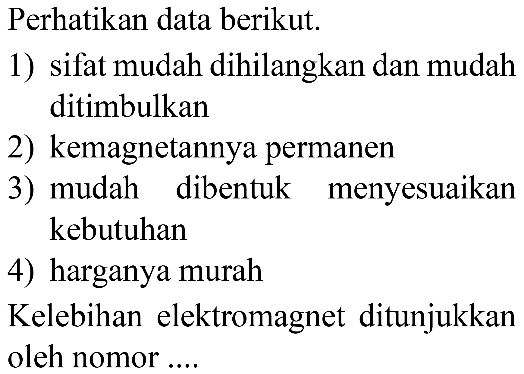 Perhatikan data berikut.
1) sifat mudah dihilangkan dan mudah ditimbulkan
2) kemagnetannya permanen
3) mudah dibentuk menyesuaikan kebutuhan
4) harganya murah
Kelebihan elektromagnet ditunjukkan oleh nomor ....