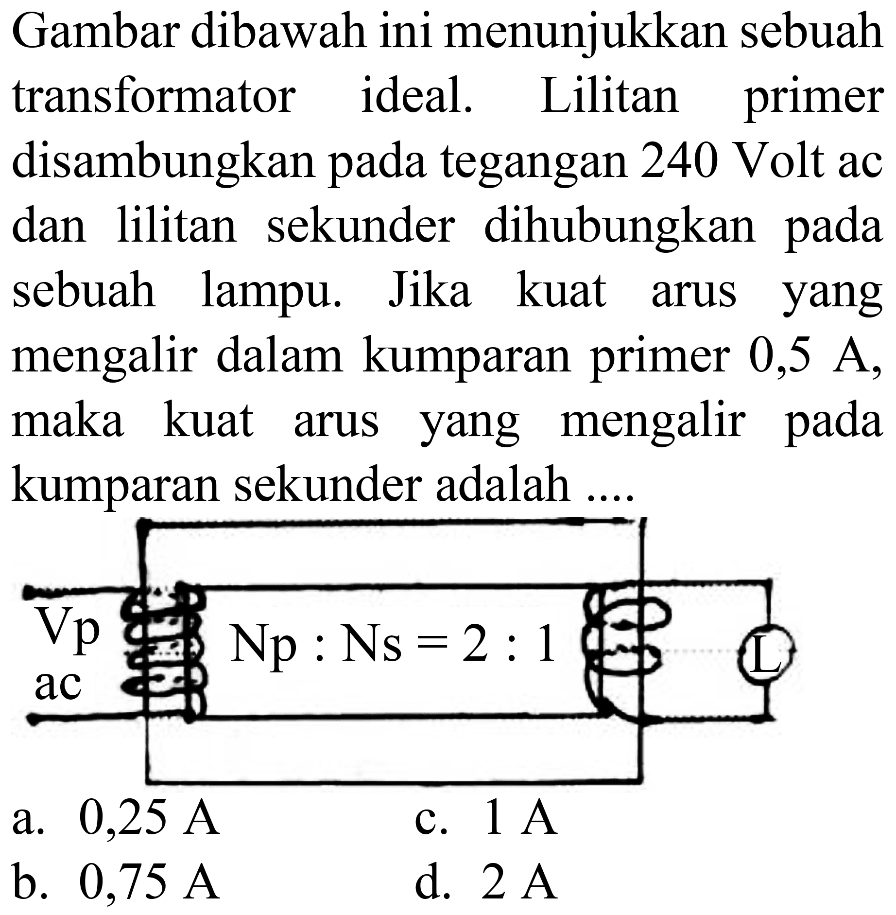 Gambar dibawah ini menunjukkan sebuah transformator ideal. Lilitan primer disambungkan pada tegangan 240 Volt ac dan lilitan sekunder dihubungkan pada sebuah lampu. Jika kuat arus yang mengalir dalam kumparan primer 0,5 A, maka kuat arus yang mengalir pada kumparan sekunder adalah ....
a.  0,25 ~A 
c.  1 ~A 
b.  0,75 ~A 
d.  2 ~A 