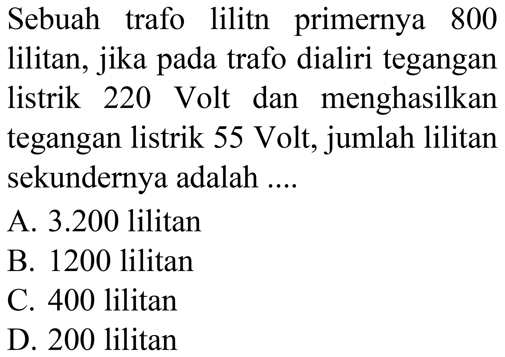 Sebuah trafo lilitn primernya 800 lilitan, jika pada trafo dialiri tegangan listrik 220 Volt dan menghasilkan tegangan listrik 55 Volt, jumlah lilitan sekundernya adalah ....
A. 3.200 lilitan
B. 1200 lilitan
C. 400 lilitan
D. 200 lilitan