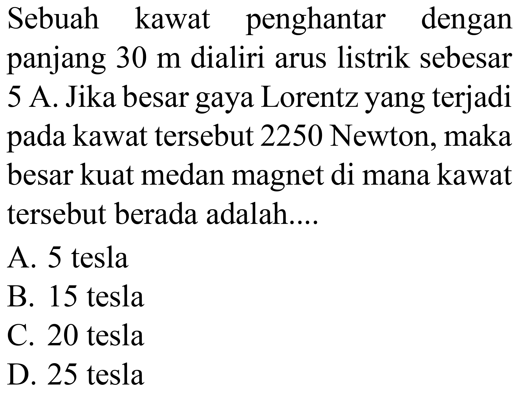 Sebuah kawat penghantar dengan panjang  30 m  dialiri arus listrik sebesar 5 A. Jika besar gaya Lorentz yang terjadi pada kawat tersebut 2250 Newton, maka besar kuat medan magnet di mana kawat tersebut berada adalah....
A. 5 tesla
B. 15 tesla
C. 20 tesla
D. 25 tesla