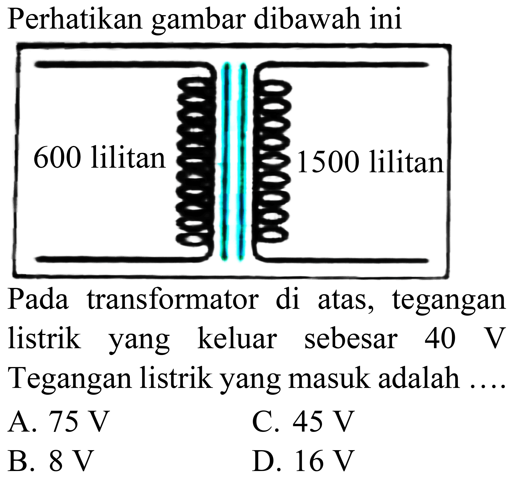 Perhatikan gambar dibawah ini
Pada transformator di atas, tegangan listrik yang keluar sebesar  40 ~V  Tegangan listrik yang masuk adalah
A.  75 ~V 
C.  45 ~V 
B.  8 ~V 
D.  16 ~V 