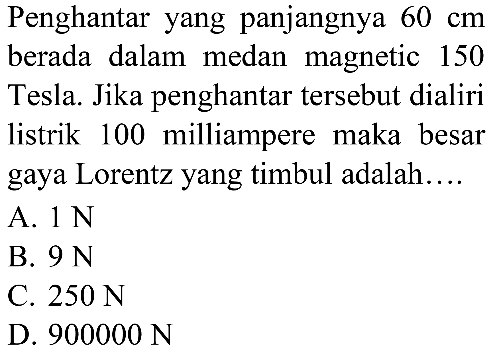 Penghantar yang panjangnya  60 cm  berada dalam medan magnetic 150 Tesla. Jika penghantar tersebut dialiri listrik 100 milliampere maka besar gaya Lorentz yang timbul adalah....
A.  1 ~N 
B.  9 ~N 
C.  250 ~N 
D.  900000 ~N 