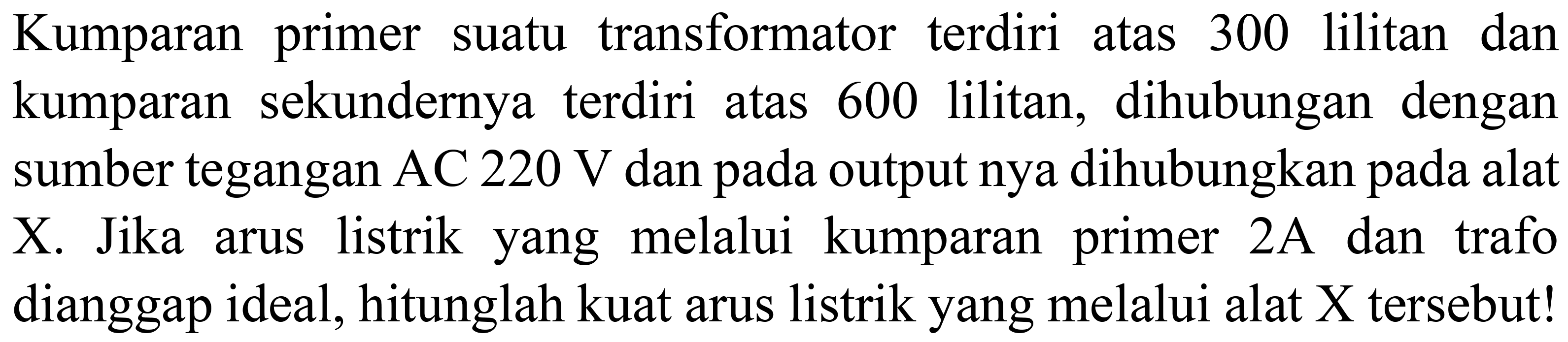 Kumparan primer suatu transformator terdiri atas 300 lilitan dan kumparan sekundernya terdiri atas 600 lilitan, dihubungan dengan sumber tegangan AC  220 ~V  dan pada output nya dihubungkan pada alat X. Jika arus listrik yang melalui kumparan primer  2 ~A  dan trafo dianggap ideal, hitunglah kuat arus listrik yang melalui alat  X  tersebut!