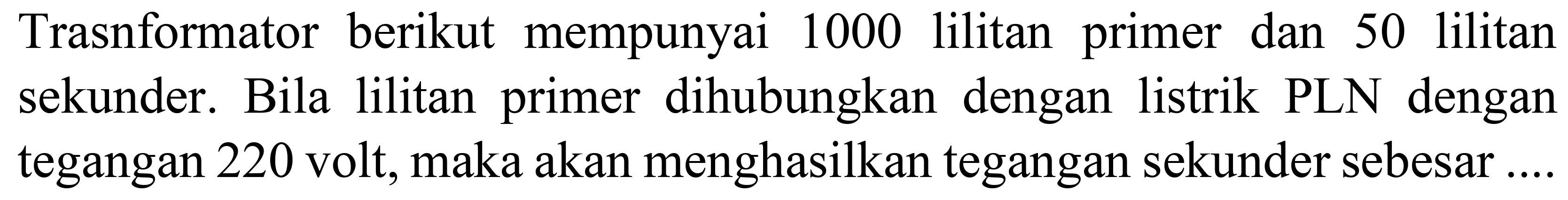 Trasnformator berikut mempunyai 1000 lilitan primer dan 50 lilitan sekunder. Bila lilitan primer dihubungkan dengan listrik PLN dengan tegangan 220 volt, maka akan menghasilkan tegangan sekunder sebesar