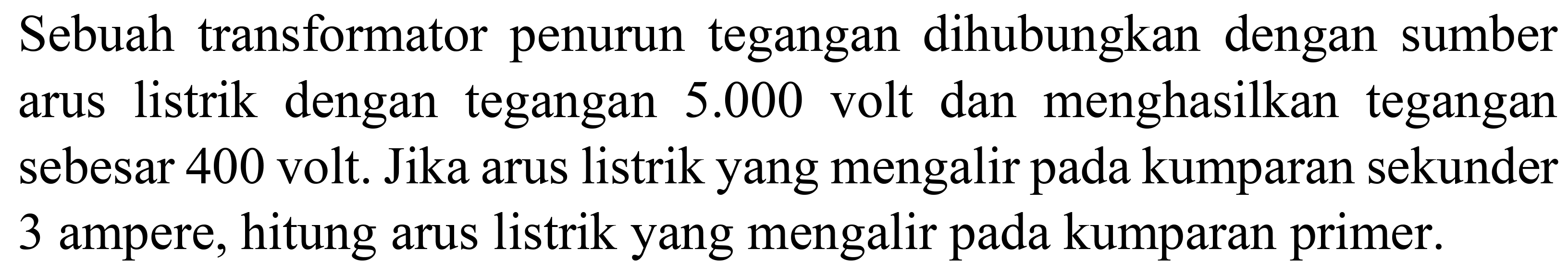 Sebuah transformator penurun tegangan dihubungkan dengan sumber arus listrik dengan tegangan  5.000  volt dan menghasilkan tegangan sebesar 400 volt. Jika arus listrik yang mengalir pada kumparan sekunder 3 ampere, hitung arus listrik yang mengalir pada kumparan primer.