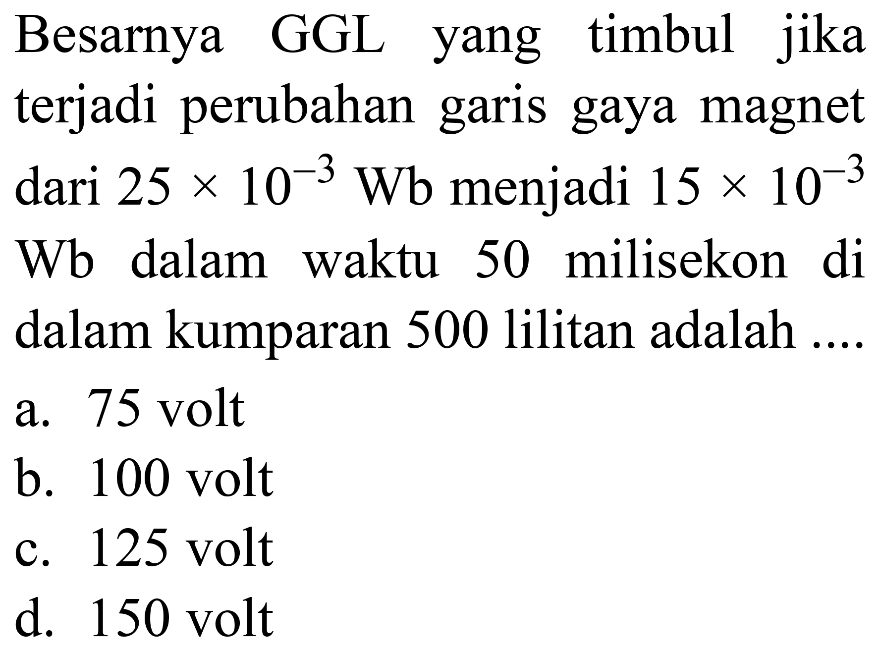 Besarnya GGL yang timbul jika terjadi perubahan garis gaya magnet dari  25 x 10^(-3) ~Wb  menjadi  15 x 10^(-3)   Wb  dalam waktu 50 milisekon di dalam kumparan 500 lilitan adalah ....
a. 75 volt
b. 100 volt
c. 125 volt
d. 150 volt