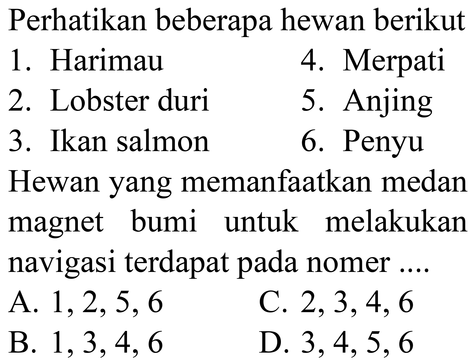 Perhatikan beberapa hewan berikut
1. Harimau
4. Merpati
2. Lobster duri
5. Anjing
3. Ikan salmon
6. Penyu
Hewan yang memanfaatkan medan magnet bumi untuk melakukan navigasi terdapat pada nomer ....
A.  1,2,5,6 
C.  2,3,4,6 
B.  1,3,4,6 
D.  3,4,5,6 