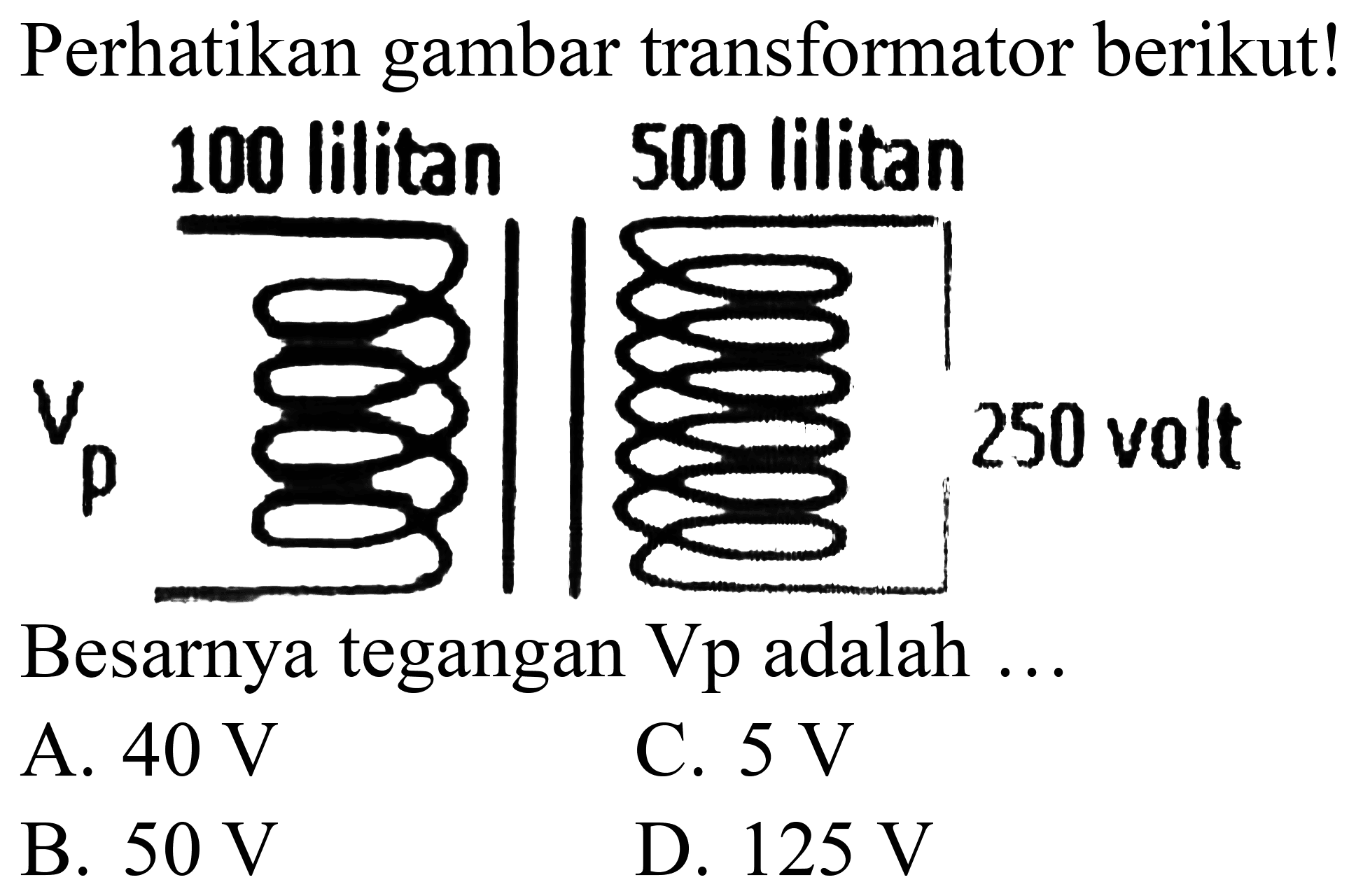 Perhatikan gambar transformator berikut!
100 lilitan 500 lilitan
Besarnya tegangan  Vp  adalah  . . 
A.  40 ~V 
C.  5 ~V 
B.  50 ~V 
D.  125 ~V 