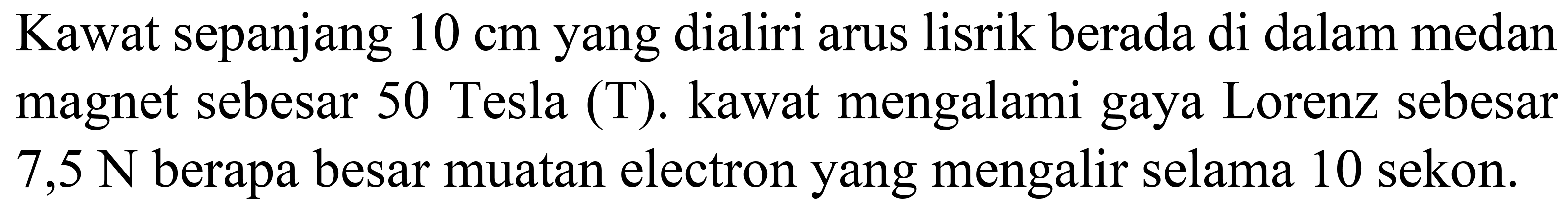 Kawat sepanjang  10 cm  yang dialiri arus lisrik berada di dalam medan magnet sebesar 50 Tesla  (T) . kawat mengalami gaya Lorenz sebesar  7,5 ~N  berapa besar muatan electron yang mengalir selama 10 sekon.