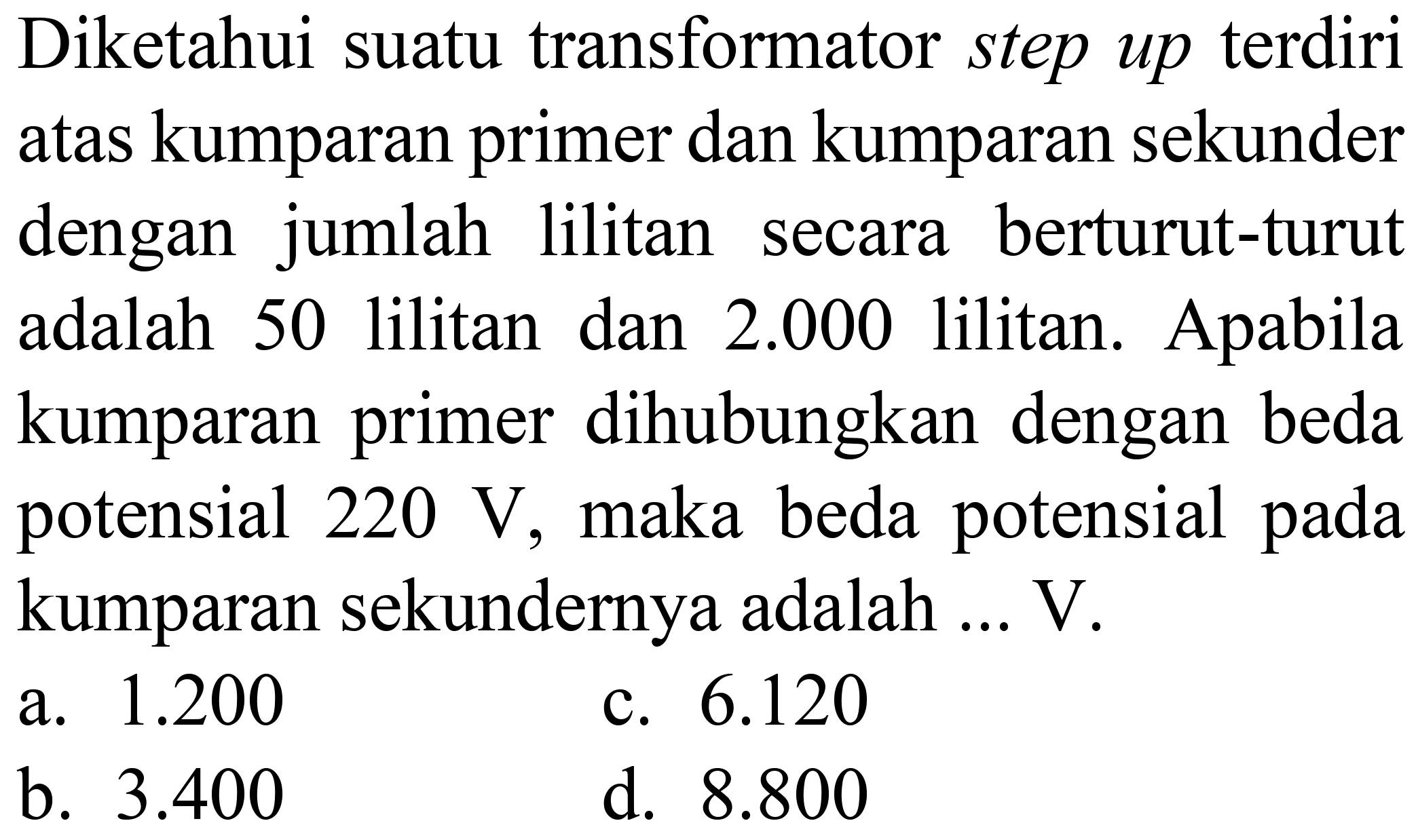 Diketahui suatu transformator step up terdiri atas kumparan primer dan kumparan sekunder dengan jumlah lilitan secara berturut-turut adalah 50 lilitan dan  2.000  lilitan. Apabila kumparan primer dihubungkan dengan beda potensial  220 ~V , maka beda potensial pada kumparan sekundernya adalah ...  V .
a.  1.200 
c.  6.120 
b.  3.400 
d.  8.800 