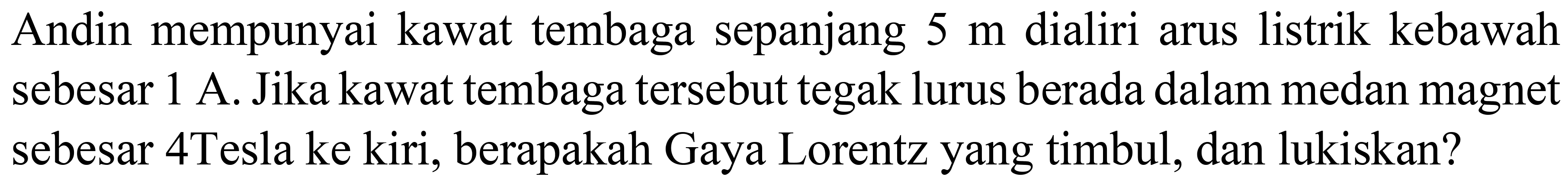 Andin mempunyai kawat tembaga sepanjang  5 m  dialiri arus listrik kebawah sebesar  1 ~A . Jika kawat tembaga tersebut tegak lurus berada dalam medan magnet sebesar 4Tesla ke kiri, berapakah Gaya Lorentz yang timbul, dan lukiskan?