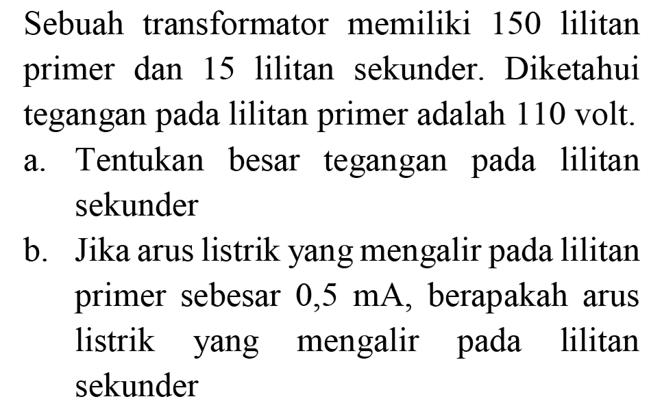 Sebuah transformator memiliki 150 lilitan primer dan 15 lilitan sekunder. Diketahui tegangan pada lilitan primer adalah 110 volt.
a. Tentukan besar tegangan pada lilitan sekunder
b. Jika arus listrik yang mengalir pada lilitan primer sebesar  0,5 ~mA , berapakah arus listrik yang mengalir pada lilitan sekunder