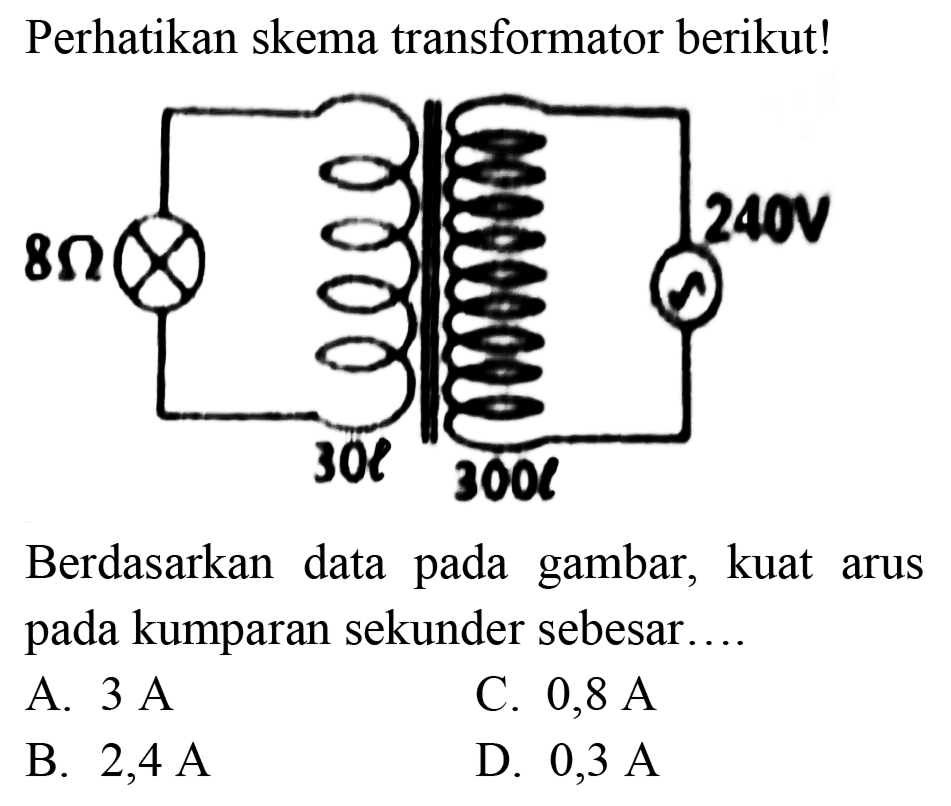 Perhatikan skema transformator berikut!
Berdasarkan data pada gambar, kuat arus pada kumparan sekunder sebesar....
A.  3 ~A 
C.  0,8 ~A 
B.  2,4 ~A 
D.  0,3 ~A 