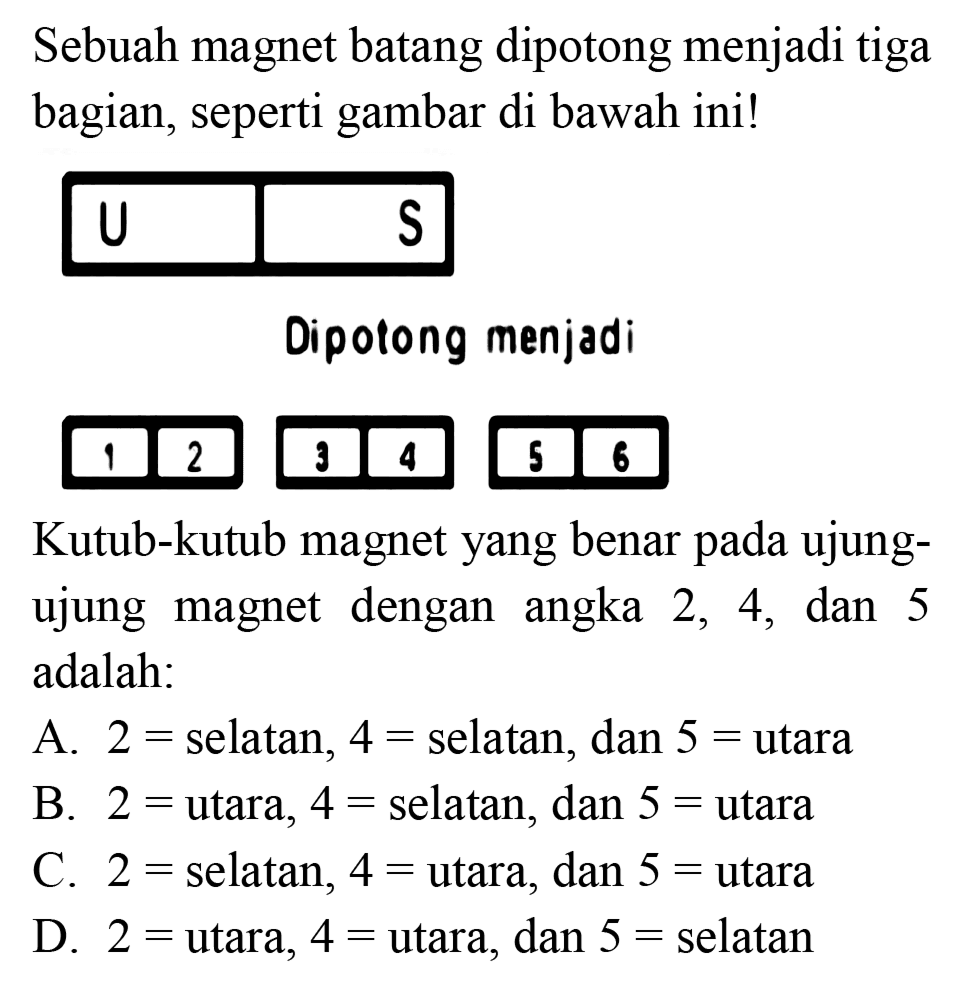 Sebuah magnet batang dipotong menjadi tiga bagian, seperti gambar di bawah ini!
Dipolong menjadi
Kutub-kutub magnet yang benar pada ujungujung magnet dengan angka 2,4 , dan 5 adalah:
A.  2=  selatan,  4=  selatan, dan  5=  utara
B.  2=  utara,  4=  selatan, dan  5=  utara
C.  2=  selatan,  4=  utara, dan  5=  utara
D.  2=  utara,  4=u tara , dan  5=  selatan