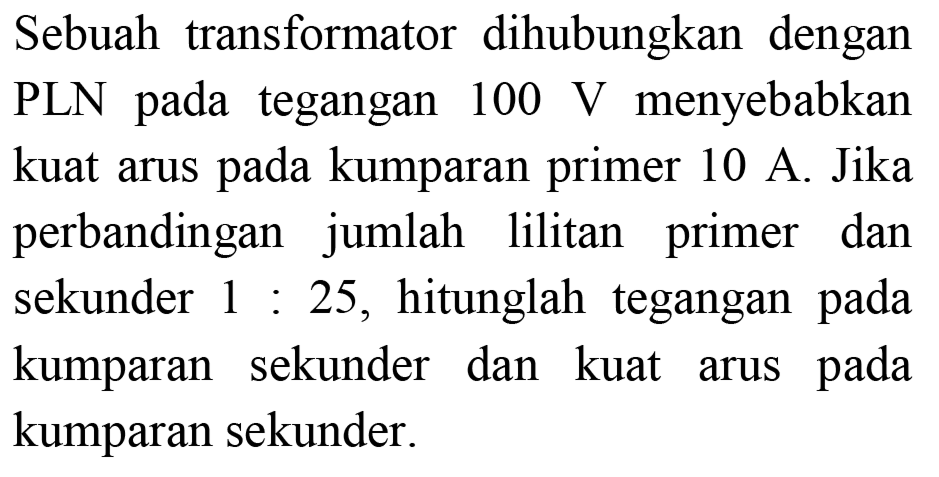 Sebuah transformator dihubungkan dengan PLN pada tegangan  100 ~V  menyebabkan kuat arus pada kumparan primer 10 A. Jika perbandingan jumlah lilitan primer dan sekunder  1: 25 , hitunglah tegangan pada kumparan sekunder dan kuat arus pada kumparan sekunder.