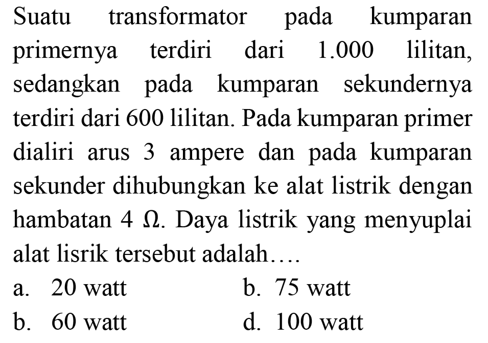 Suatu transformator pada kumparan primernya terdiri dari  1.000  lilitan, sedangkan pada kumparan sekundernya terdiri dari 600 lilitan. Pada kumparan primer dialiri arus 3 ampere dan pada kumparan sekunder dihubungkan ke alat listrik dengan hambatan  4 Omega . Daya listrik yang menyuplai alat lisrik tersebut adalah....
a. 20 watt
b. 75 watt
b. 60 watt
d. 100 watt