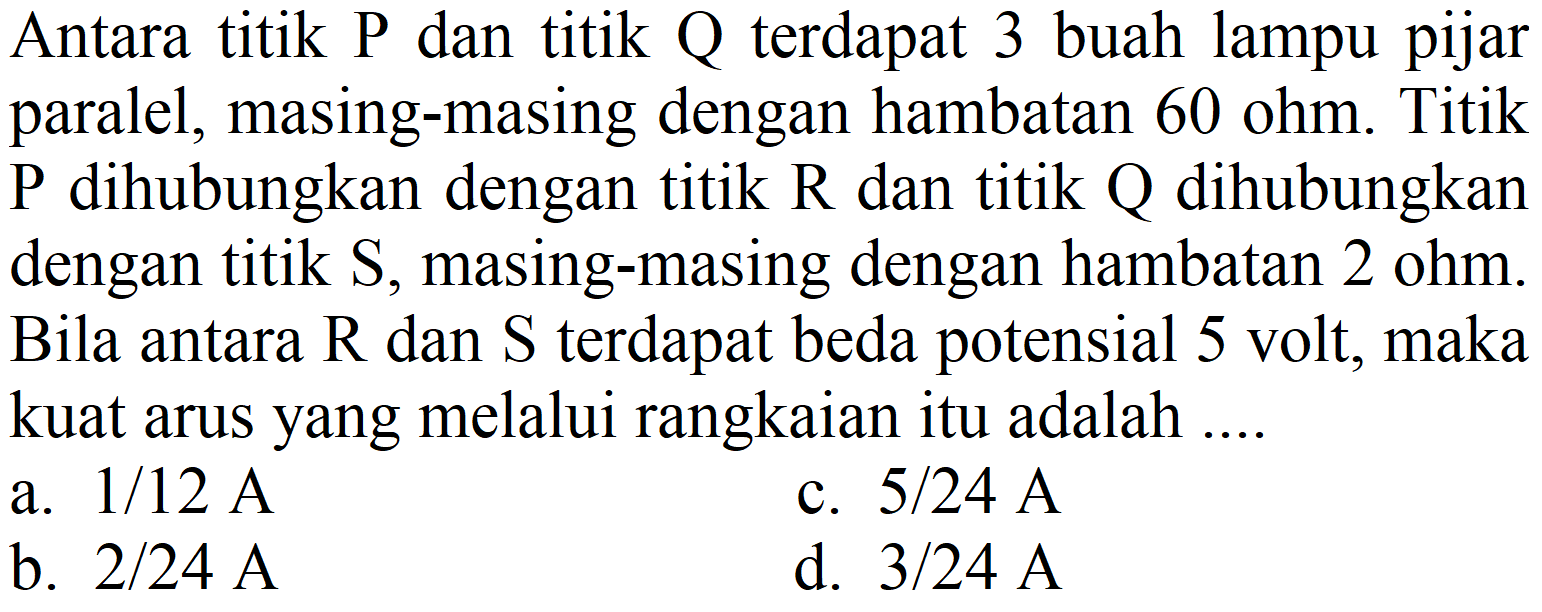 Antara titik P dan titik Q terdapat 3 buah lampu pijar paralel, masing-masing dengan hambatan 60 ohm. Titik  P  dihubungkan dengan titik  R  dan titik  Q  dihubungkan dengan titik  S , masing-masing dengan hambatan  2 ohm . Bila antara  R  dan  S  terdapat beda potensial 5 volt, maka kuat arus yang melalui rangkaian itu adalah ....
a.  1 / 12 A 
c.  5 / 24 A 
b.  2 / 24 A 
d.  3 / 24 A 