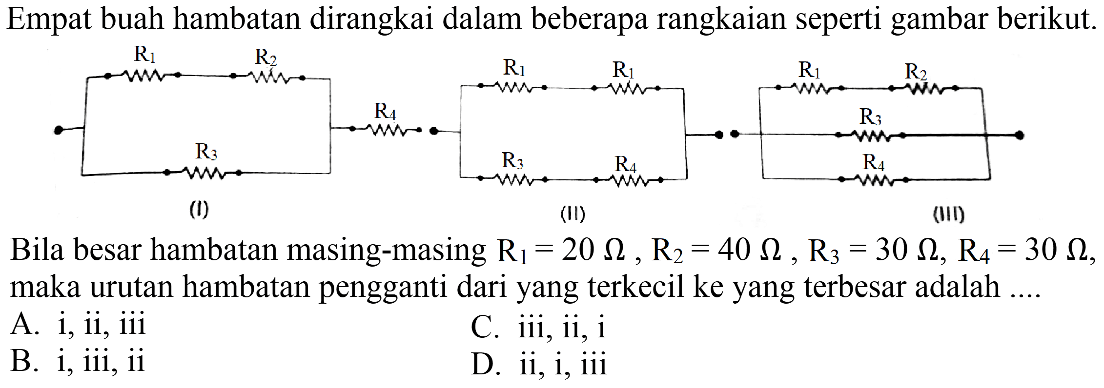 Empat buah hambatan dirangkai dalam beberapa rangkaian seperti gambar berikut.
Bila besar hambatan masing-masing  R_(1)=20 Omega, R_(2)=40 Omega, R_(3)=30 Omega, R_(4)=30 Omega , maka urutan hambatan pengganti dari yang terkecil ke yang terbesar adalah ....
A. i, ii, iii
C. iii, ii,  i 
B. i, iii, ii
D. ii, i, iii