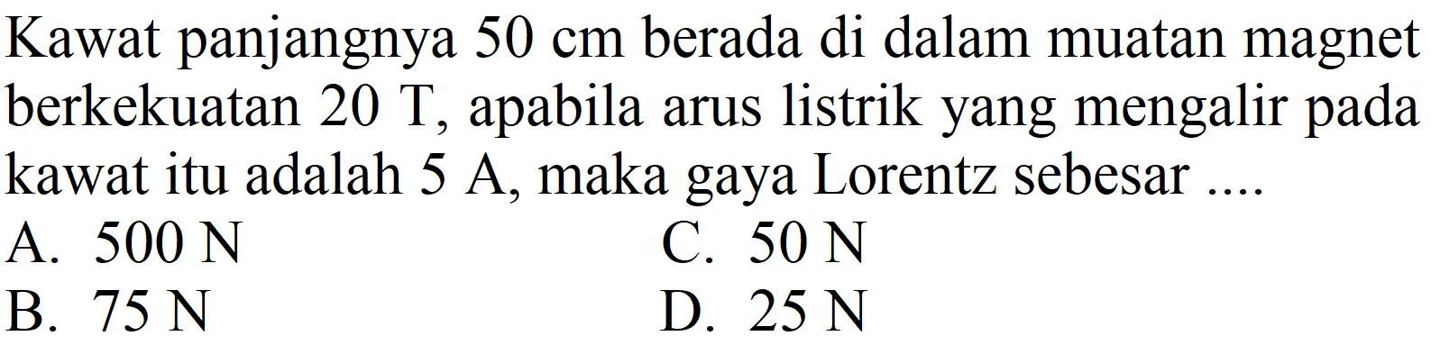 Kawat panjangnya  50 cm  berada di dalam muatan magnet berkekuatan  20 ~T , apabila arus listrik yang mengalir pada kawat itu adalah  5 ~A , maka gaya Lorentz sebesar ....
A.  500 ~N 
C.  50 ~N 
B.  75 ~N 
D.  25 ~N 