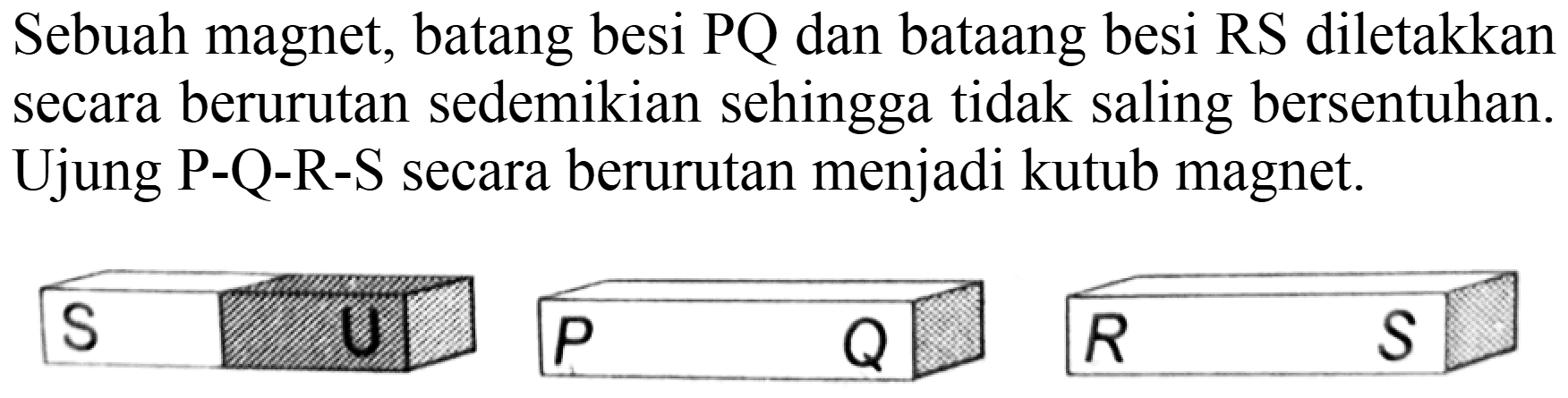 Sebuah magnet, batang besi  P Q  dan bataang besi RS diletakkan secara berurutan sedemikian sehingga tidak saling bersentuhan. Ujung  P-Q-R-S  secara berurutan menjadi kutub magnet.
 S  Q  R  R  R  S 