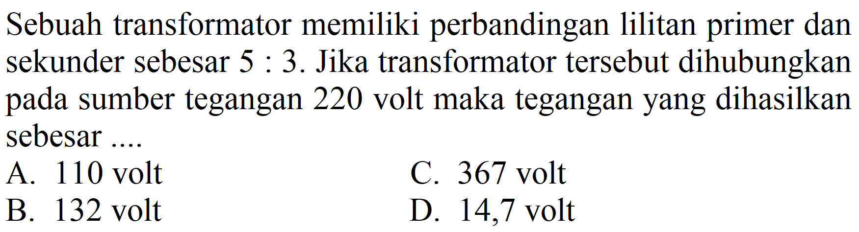 Sebuah transformator memiliki perbandingan lilitan primer dan sekunder sebesar  5: 3 . Jika transformator tersebut dihubungkan pada sumber tegangan 220 volt maka tegangan yang dihasilkan sebesar ....
A. 110 volt
C. 367 volt
B. 132 volt
D. 14,7 volt