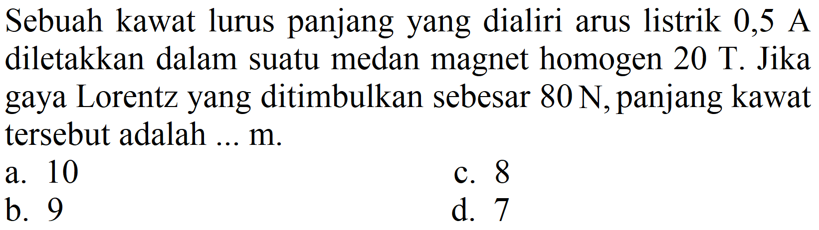 Sebuah kawat lurus panjang yang dialiri arus listrik 0,5 A diletakkan dalam suatu medan magnet homogen  20 ~T . Jika gaya Lorentz yang ditimbulkan sebesar  80 N , panjang kawat tersebut adalah ...  m .
a. 10
c. 8
b. 9
d. 7