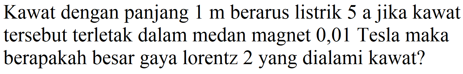 Kawat dengan panjang  1 m  berarus listrik 5 a jika kawat tersebut terletak dalam medan magnet 0,01 Tesla maka berapakah besar gaya lorentz 2 yang dialami kawat?