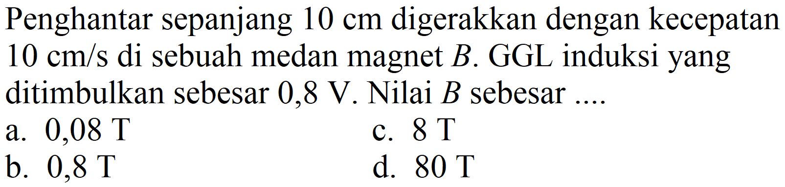 Penghantar sepanjang  10 cm  digerakkan dengan kecepatan  10 cm / s  di sebuah medan magnet  B . GGL induksi yang ditimbulkan sebesar  0,8 ~V . Nilai  B  sebesar ....
a.  0,08 ~T 
c.  8 ~T 
b.  0,8 ~T 
d.  80 ~T 