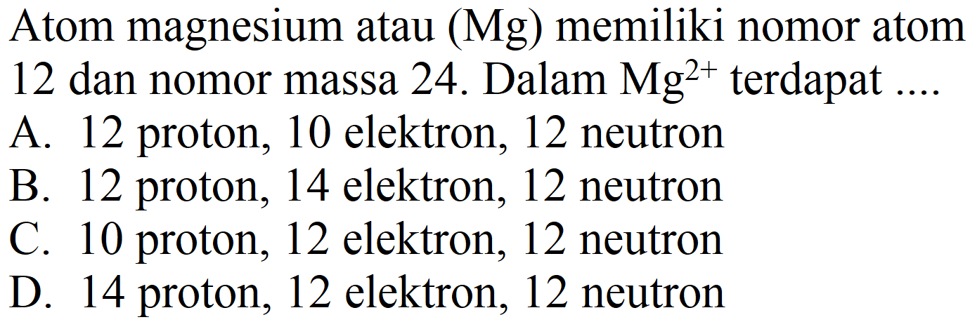 Atom magnesium atau (Mg) memiliki nomor atom 12 dan nomor massa 24 . Dalam  Mg^(2+)  terdapat ....
A. 12 proton, 10 elektron, 12 neutron
B. 12 proton, 14 elektron, 12 neutron
C. 10 proton, 12 elektron, 12 neutron
D. 14 proton, 12 elektron, 12 neutron