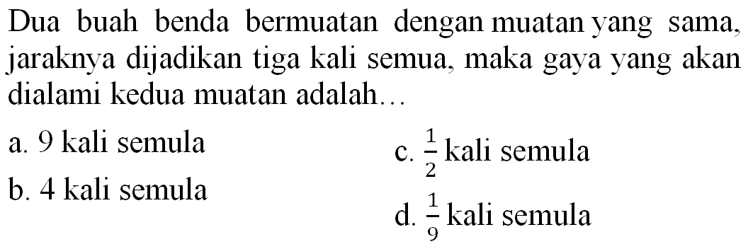 Dua buah benda bermuatan dengan muatan yang sama, jaraknya dijadikan tiga kali semua, maka gaya yang akan dialami kedua muatan adalah...
a. 9 kali semula
c.  (1)/(2)  kali semula
b. 4 kali semula
d.  (1)/(9)  kali semula