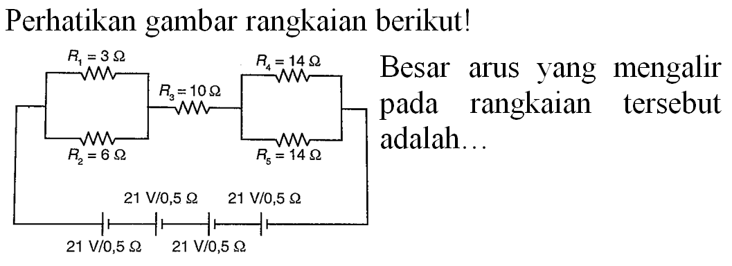 Perhatikan gambar rangkaian berikut!
R1=3 ohm R3=10 ohm R4=14 ohm R2=6 ohm R5=14 ohm
21 V/0,5 ohm 21 V/0,5 ohm
21 V/0,5 ohm 21 V/0,5 ohm
Besar arus yang mengalir pada rangkaian tersebut adalah ...